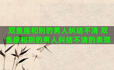 双鱼座和别的男人纠结不清 双鱼座和别的男人纠结不清的表现